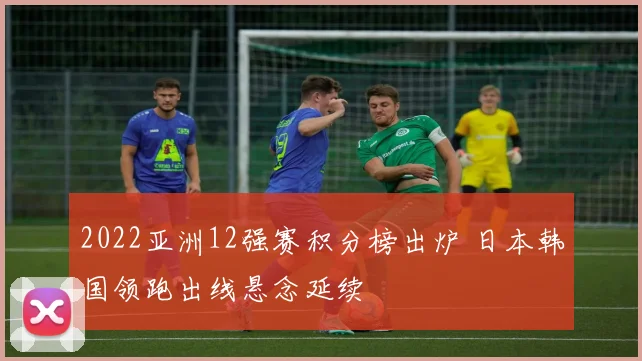 2022亚洲12强赛积分榜出炉 日本韩国领跑出线悬念延续