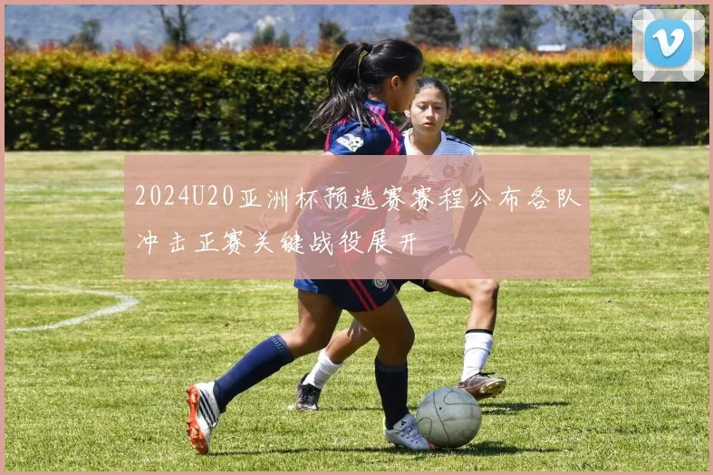 2024U20亚洲杯预选赛赛程公布各队冲击正赛关键战役展开