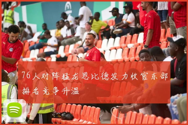 76人对阵猛龙恩比德发力收官东部排名竞争升温