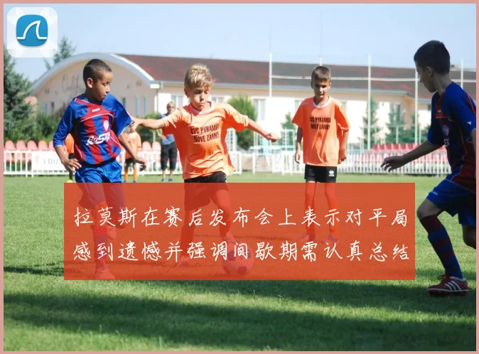 拉莫斯在赛后发布会上表示对平局感到遗憾并强调间歇期需认真总结