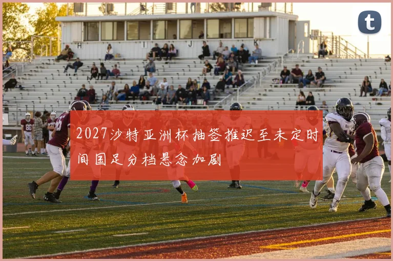 2027沙特亚洲杯抽签推迟至未定时间国足分档悬念加剧