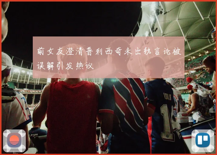 前女友澄清普利西奇未出轨言论被误解引发热议