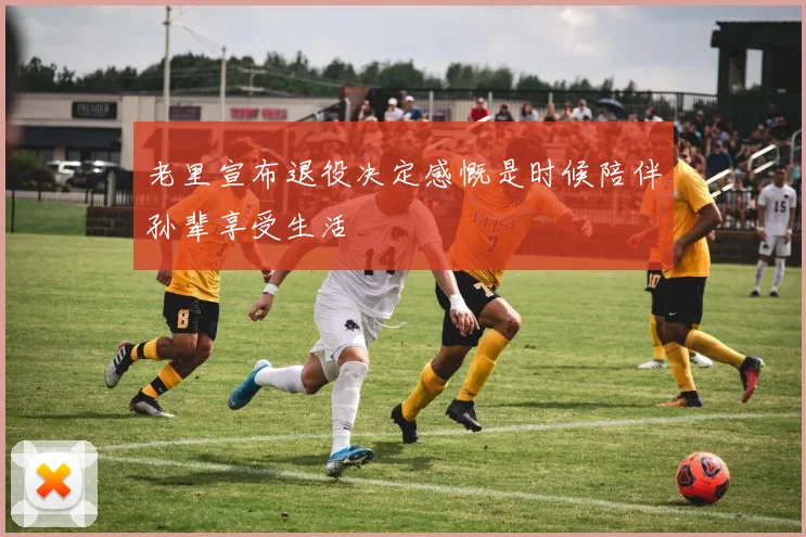 老里宣布退役决定感慨是时候陪伴孙辈享受生活