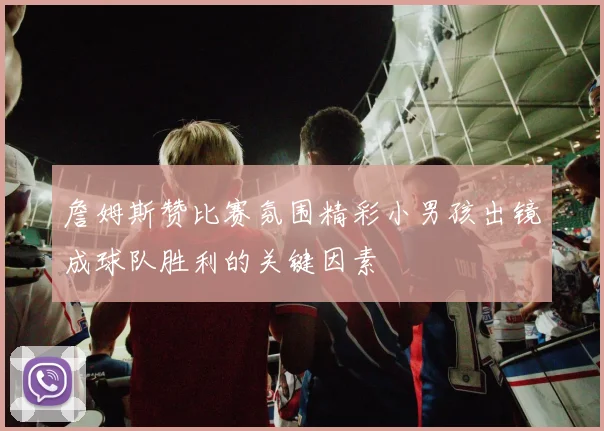 詹姆斯赞比赛氛围精彩小男孩出镜成球队胜利的关键因素