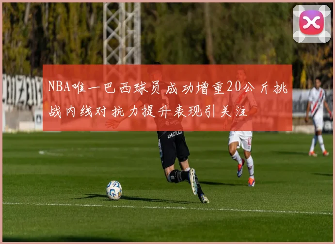 NBA唯一巴西球员成功增重20公斤挑战内线对抗力提升表现引关注