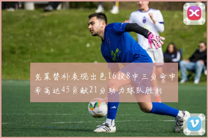 克莱替补表现出色16投8中三分命中率高达45贡献21分助力球队胜利