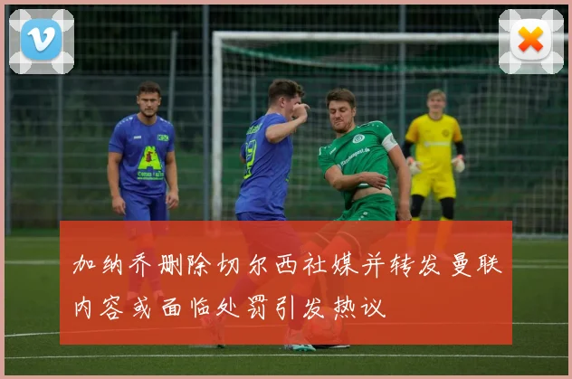 加纳乔删除切尔西社媒并转发曼联内容或面临处罚引发热议