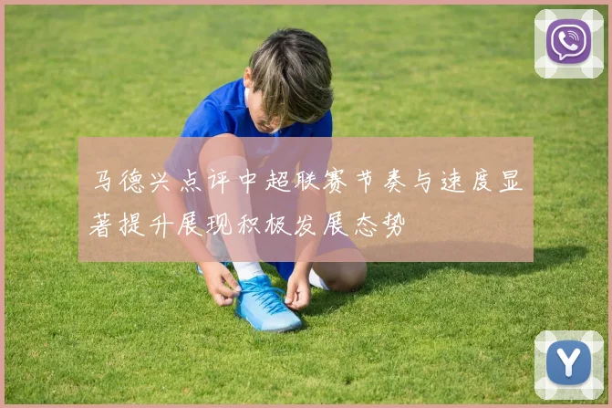 马德兴点评中超联赛节奏与速度显著提升展现积极发展态势