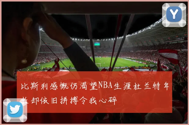 比斯利感慨仍渴望NBA生涯杜兰特年长却依旧拼搏令我心碎