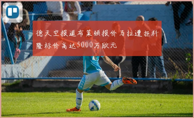 德天空报道布莱顿报价马拉遭拒科隆标价高达5000万欧元