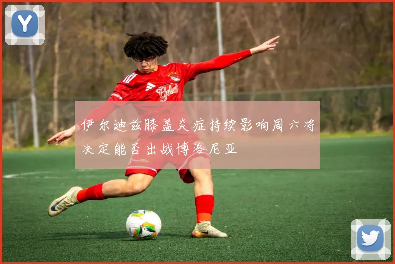 伊尔迪兹膝盖炎症持续影响周六将决定能否出战博洛尼亚