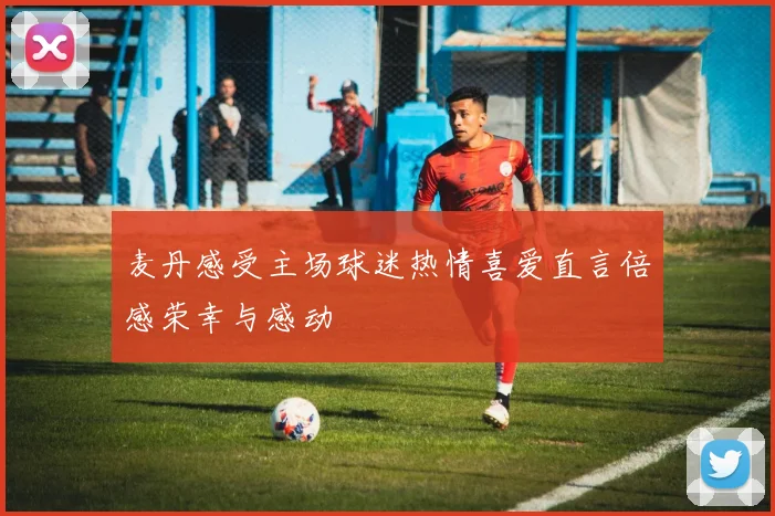 麦丹感受主场球迷热情喜爱直言倍感荣幸与感动