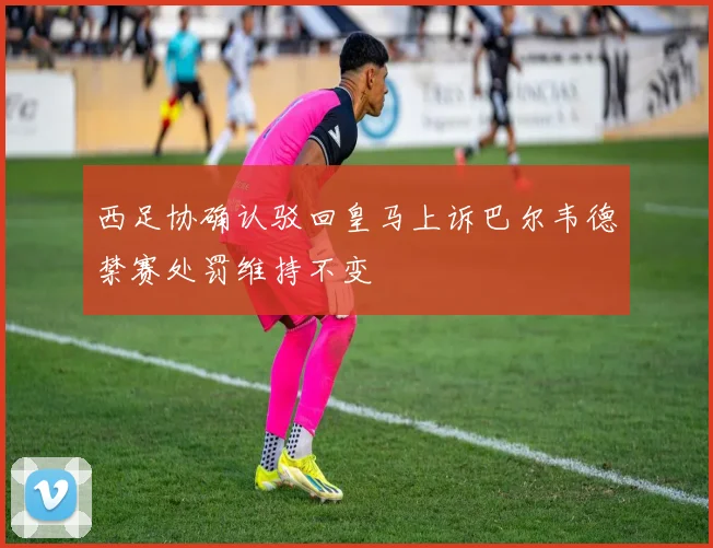西足协确认驳回皇马上诉巴尔韦德禁赛处罚维持不变