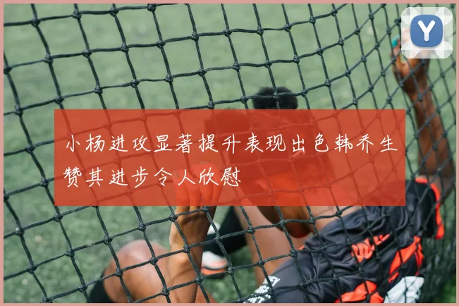 小杨进攻显著提升表现出色韩乔生赞其进步令人欣慰