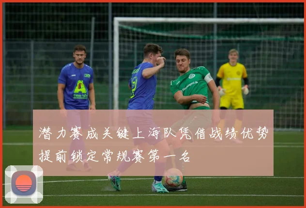 潜力赛成关键上海队凭借战绩优势提前锁定常规赛第一名