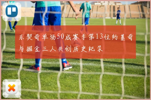 东契奇单场50成赛季第13位约基奇与掘金三人共创历史纪录
