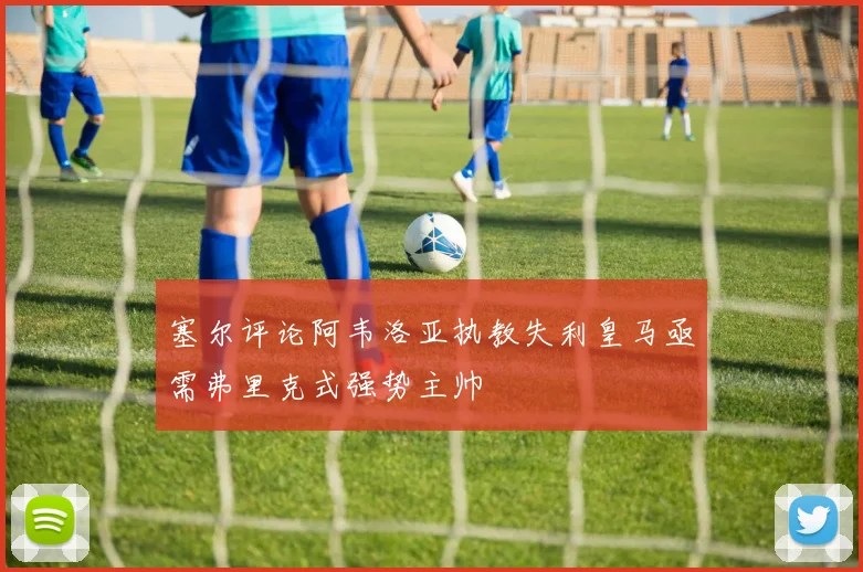 塞尔评论阿韦洛亚执教失利皇马亟需弗里克式强势主帅