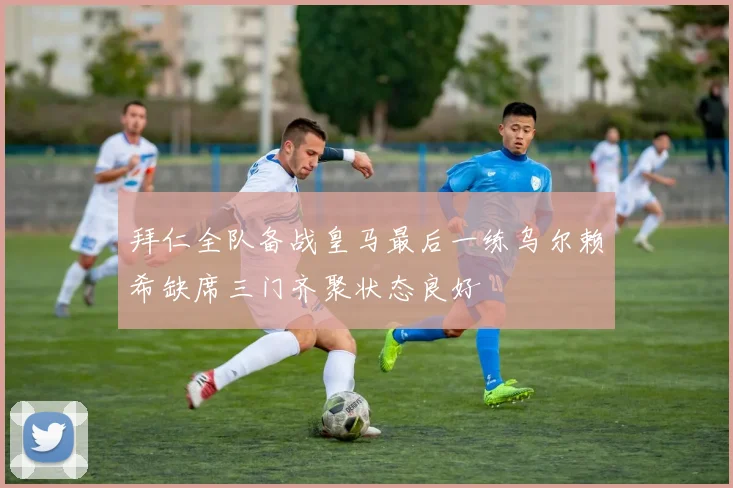 拜仁全队备战皇马最后一练乌尔赖希缺席三门齐聚状态良好