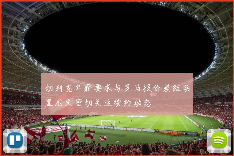 切利克年薪要求与罗马报价差距明显尤文密切关注续约动态
