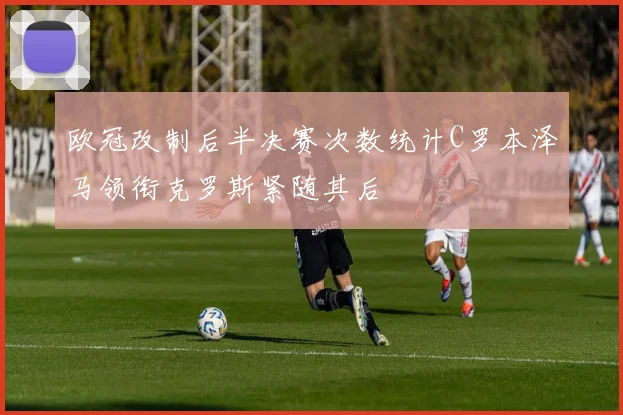欧冠改制后半决赛次数统计C罗本泽马领衔克罗斯紧随其后