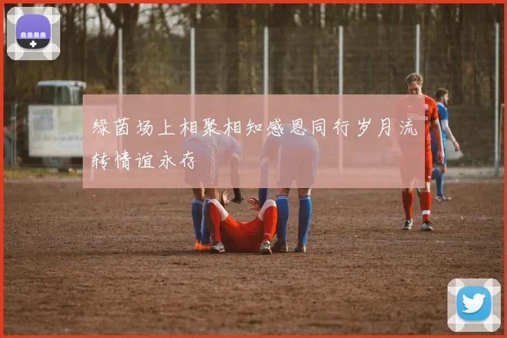 绿茵场上相聚相知感恩同行岁月流转情谊永存