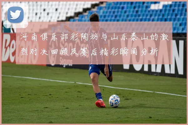 河南俱乐部彩陶坊与山东泰山的激烈对决回顾及赛后精彩瞬间分析