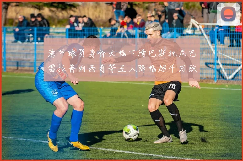 意甲球员身价大幅下滑巴斯托尼巴雷拉普利西奇等五人降幅超千万欧元