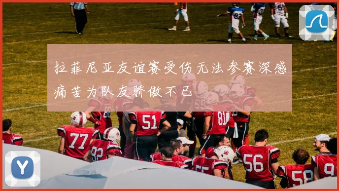 拉菲尼亚友谊赛受伤无法参赛深感痛苦为队友骄傲不已